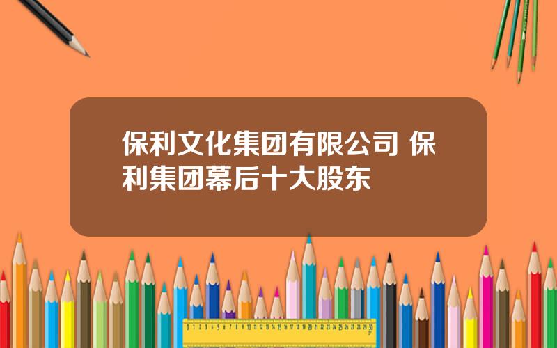 保利文化集团有限公司 保利集团幕后十大股东